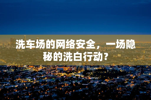 洗车场的网络安全，一场隐秘的洗白行动？