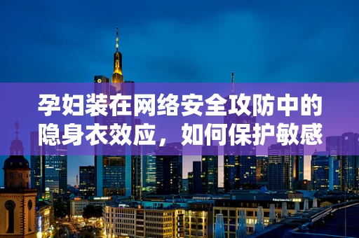 孕妇装在网络安全攻防中的隐身衣效应，如何保护敏感数据不被窃取？