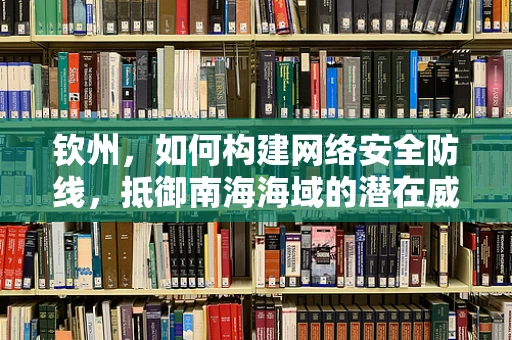 钦州，如何构建网络安全防线，抵御南海海域的潜在威胁？