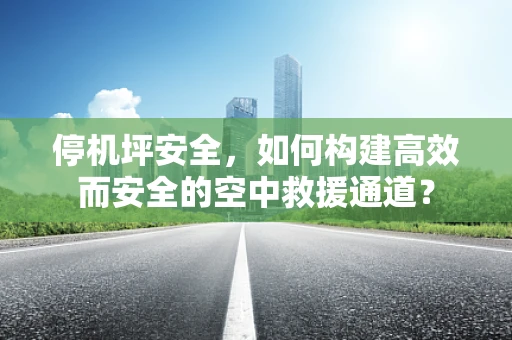 停机坪安全，如何构建高效而安全的空中救援通道？