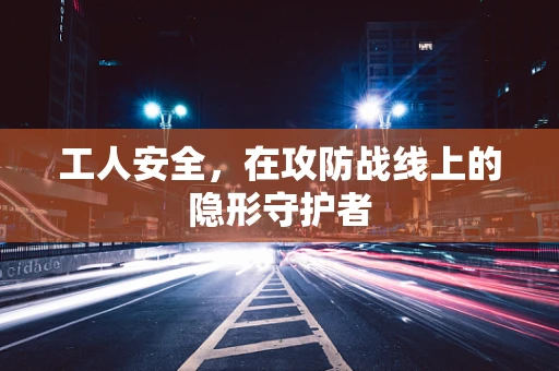 工人安全，在攻防战线上的隐形守护者