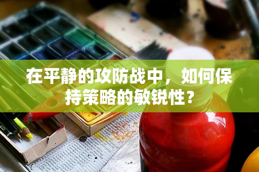 在平静的攻防战中，如何保持策略的敏锐性？