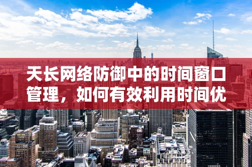 天长网络防御中的时间窗口管理，如何有效利用时间优势进行安全防护？
