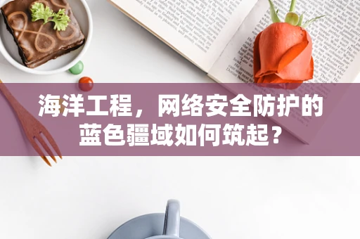 海洋工程，网络安全防护的蓝色疆域如何筑起？
