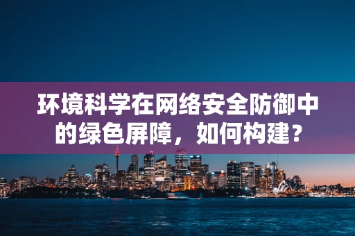 环境科学在网络安全防御中的绿色屏障，如何构建？