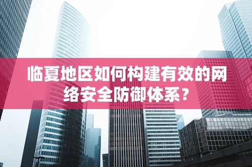 临夏地区如何构建有效的网络安全防御体系？