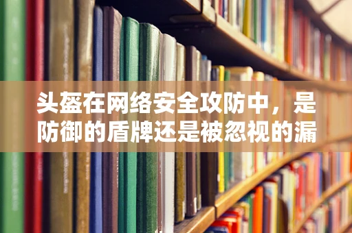 头盔在网络安全攻防中，是防御的盾牌还是被忽视的漏洞？