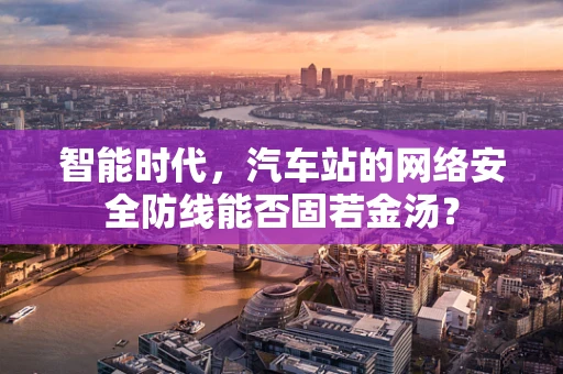智能时代，汽车站的网络安全防线能否固若金汤？