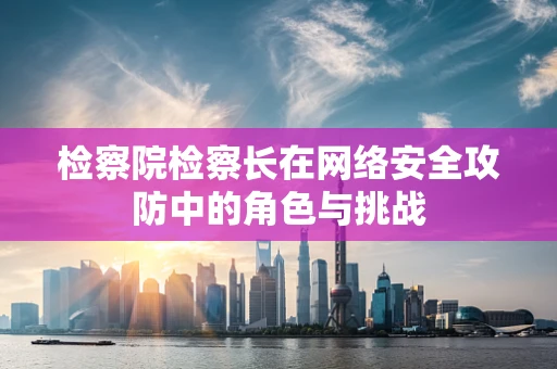检察院检察长在网络安全攻防中的角色与挑战