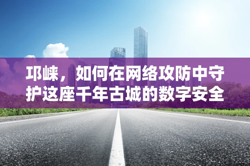 邛崃，如何在网络攻防中守护这座千年古城的数字安全？