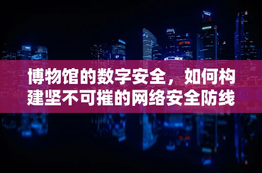 博物馆的数字安全，如何构建坚不可摧的网络安全防线？