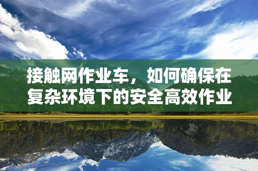 接触网作业车，如何确保在复杂环境下的安全高效作业？