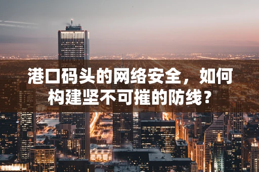港口码头的网络安全，如何构建坚不可摧的防线？