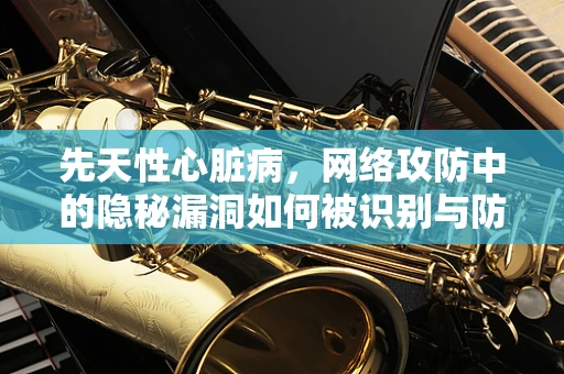 先天性心脏病，网络攻防中的隐秘漏洞如何被识别与防御？