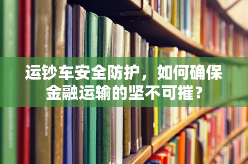 运钞车安全防护，如何确保金融运输的坚不可摧？
