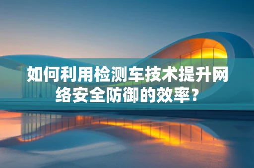 如何利用检测车技术提升网络安全防御的效率？