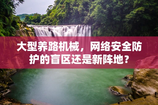 大型养路机械，网络安全防护的盲区还是新阵地？