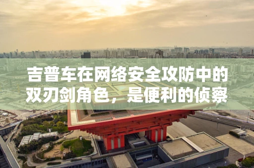 吉普车在网络安全攻防中的双刃剑角色，是便利的侦察工具还是隐秘的入侵载体？