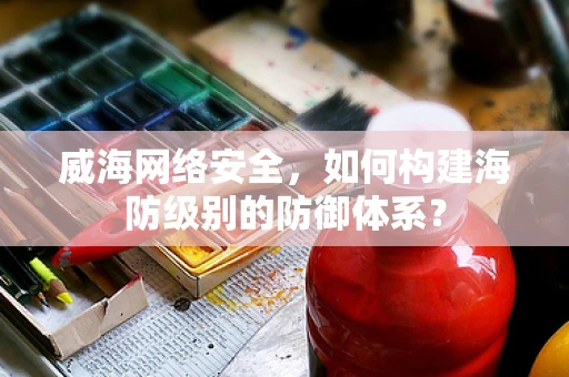 威海网络安全，如何构建海防级别的防御体系？