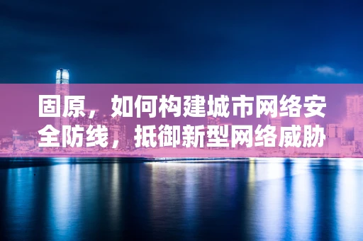 固原，如何构建城市网络安全防线，抵御新型网络威胁？