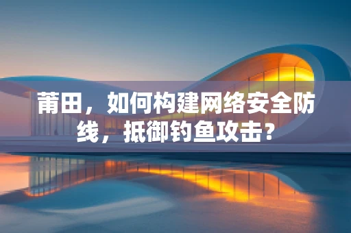 莆田，如何构建网络安全防线，抵御钓鱼攻击？