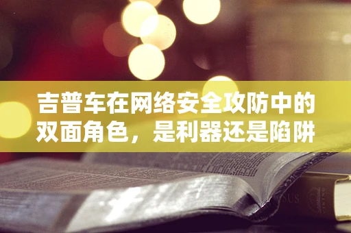 吉普车在网络安全攻防中的双面角色，是利器还是陷阱？