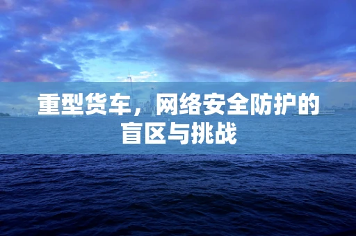 重型货车，网络安全防护的盲区与挑战