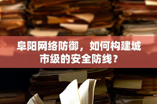 阜阳网络防御，如何构建城市级的安全防线？