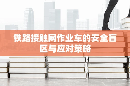 铁路接触网作业车的安全盲区与应对策略