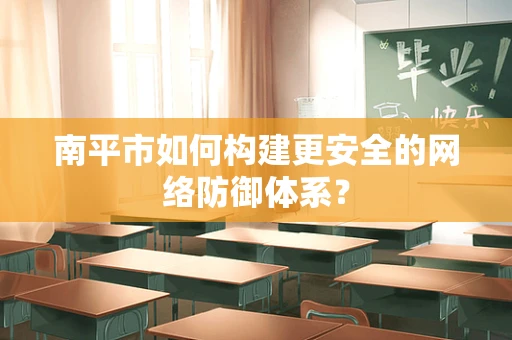 南平市如何构建更安全的网络防御体系？