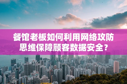 餐馆老板如何利用网络攻防思维保障顾客数据安全？