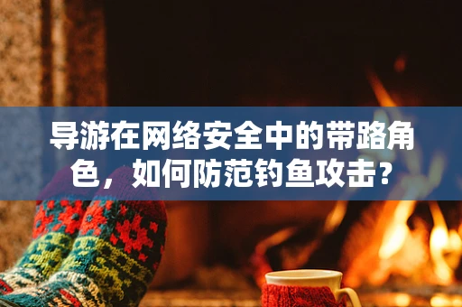 导游在网络安全中的带路角色，如何防范钓鱼攻击？