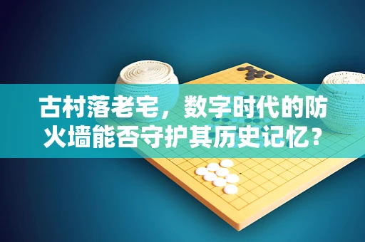 古村落老宅，数字时代的防火墙能否守护其历史记忆？