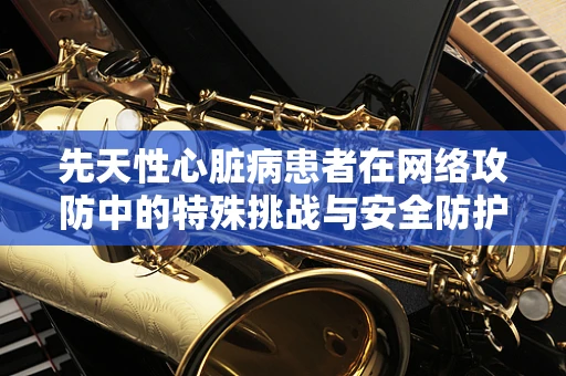 先天性心脏病患者在网络攻防中的特殊挑战与安全防护策略