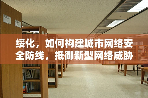 绥化，如何构建城市网络安全防线，抵御新型网络威胁？