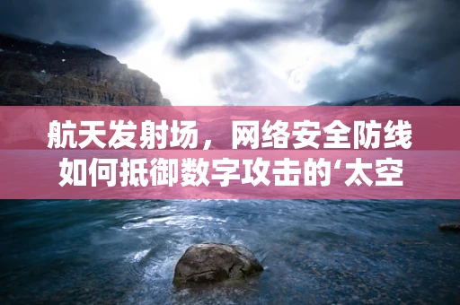 航天发射场，网络安全防线如何抵御数字攻击的‘太空竞赛’？