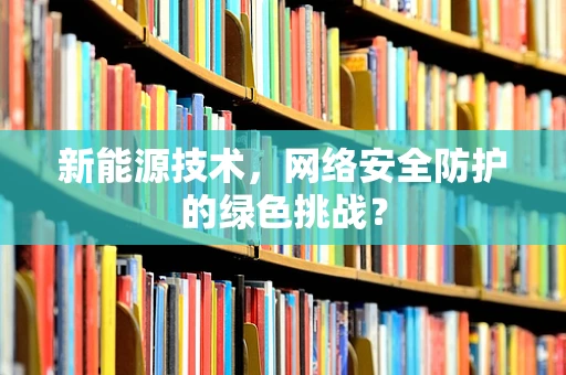 新能源技术，网络安全防护的绿色挑战？