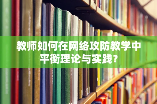教师如何在网络攻防教学中平衡理论与实践？