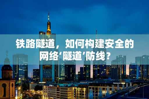 铁路隧道，如何构建安全的网络‘隧道’防线？