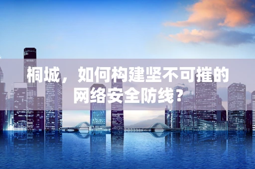 桐城，如何构建坚不可摧的网络安全防线？