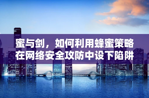 蜜与剑，如何利用蜂蜜策略在网络安全攻防中设下陷阱？