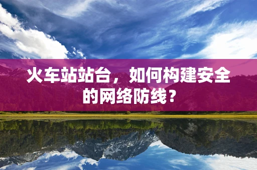 火车站站台，如何构建安全的网络防线？
