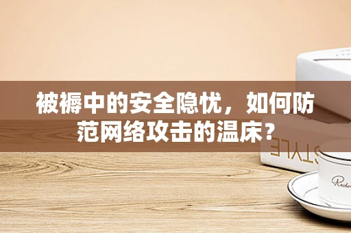 被褥中的安全隐忧，如何防范网络攻击的温床？