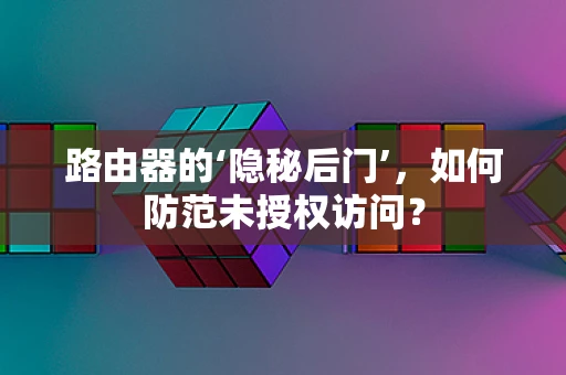 路由器的‘隐秘后门’，如何防范未授权访问？