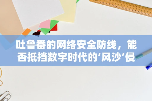 吐鲁番的网络安全防线，能否抵挡数字时代的‘风沙’侵袭？