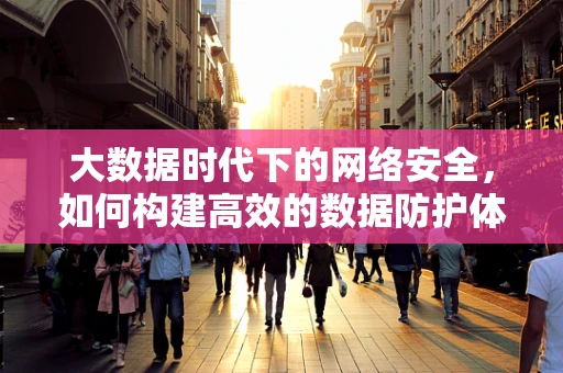大数据时代下的网络安全，如何构建高效的数据防护体系？