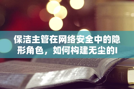 保洁主管在网络安全中的隐形角色，如何构建无尘的IT环境？