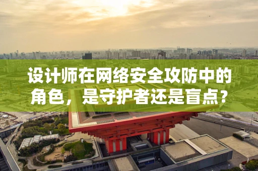 设计师在网络安全攻防中的角色，是守护者还是盲点？
