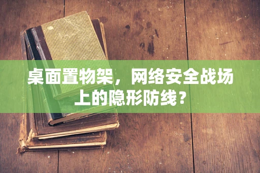 桌面置物架，网络安全战场上的隐形防线？