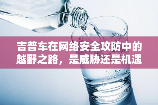 吉普车在网络安全攻防中的越野之路，是威胁还是机遇？